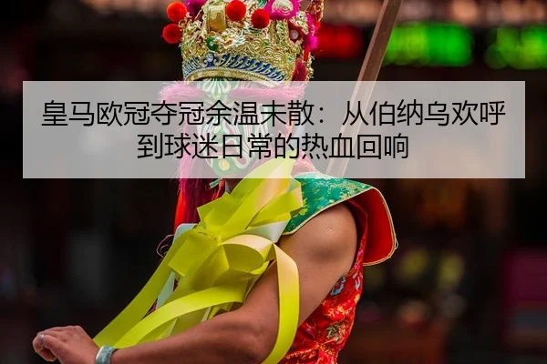 皇马欧冠夺冠余温未散：从伯纳乌欢呼到球迷日常的热血回响
