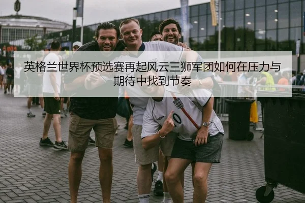 英格兰世界杯预选赛再起风云三狮军团如何在压力与期待中找到节奏