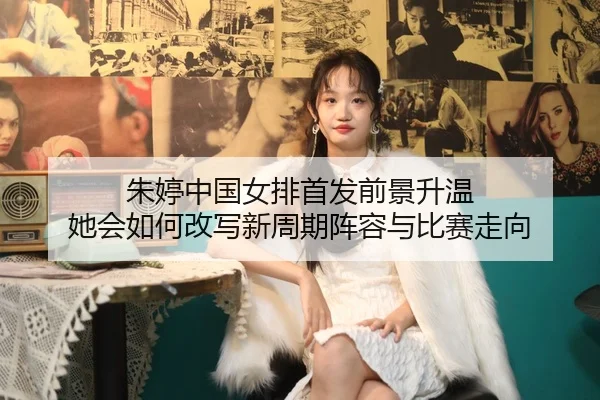 朱婷中国女排首发前景升温 她会如何改写新周期阵容与比赛走向